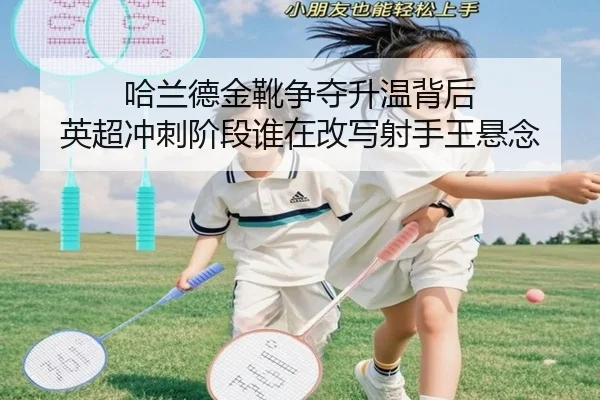 哈兰德金靴争夺升温背后 英超冲刺阶段谁在改写射手王悬念